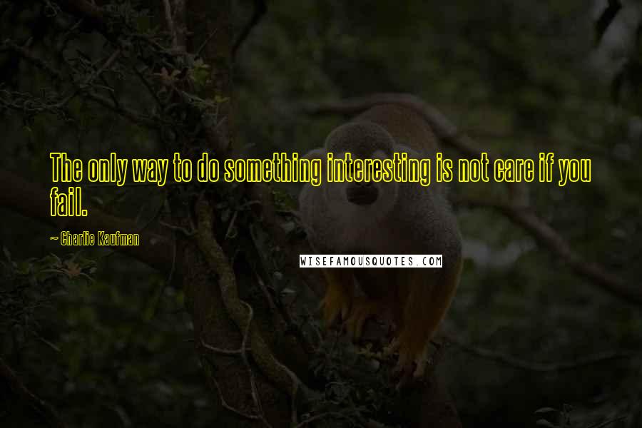 Charlie Kaufman Quotes: The only way to do something interesting is not care if you fail.