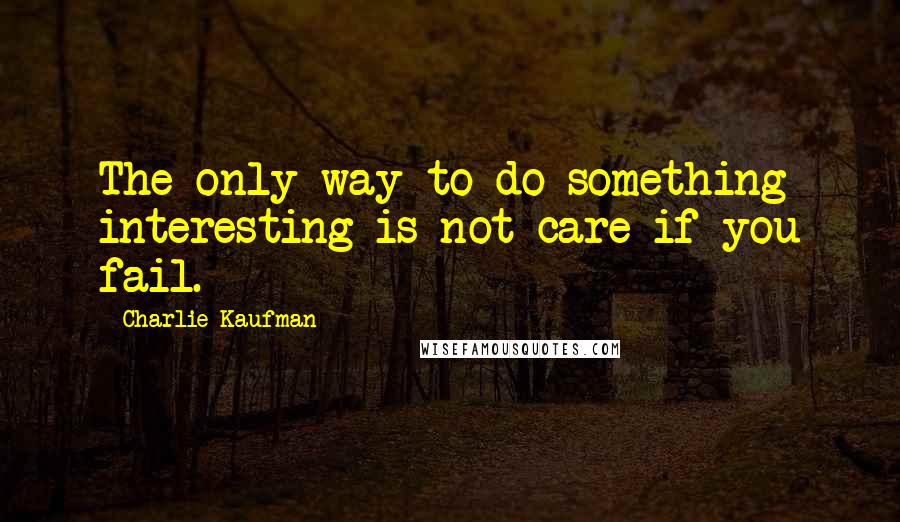 Charlie Kaufman Quotes: The only way to do something interesting is not care if you fail.