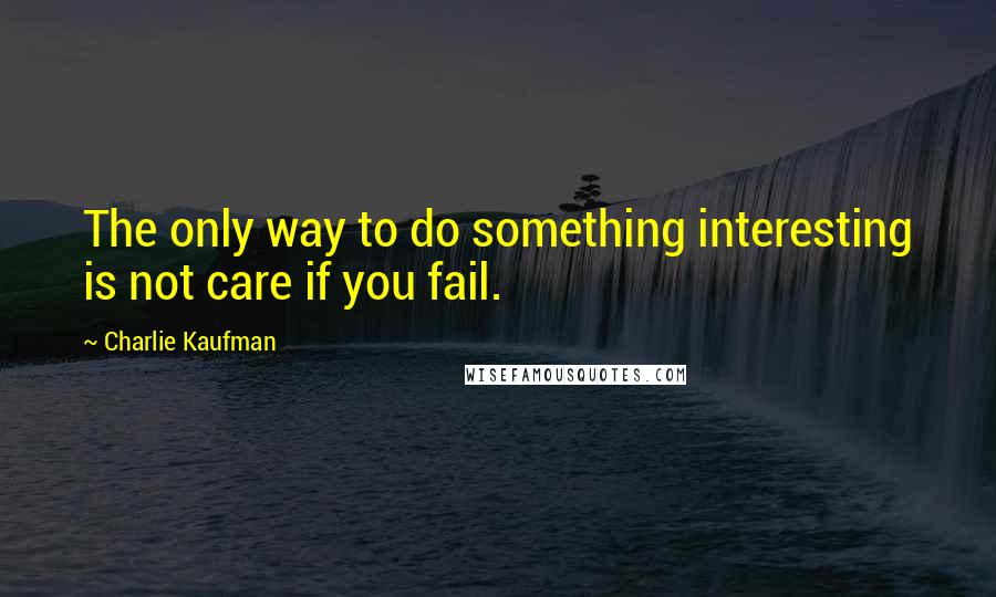 Charlie Kaufman Quotes: The only way to do something interesting is not care if you fail.