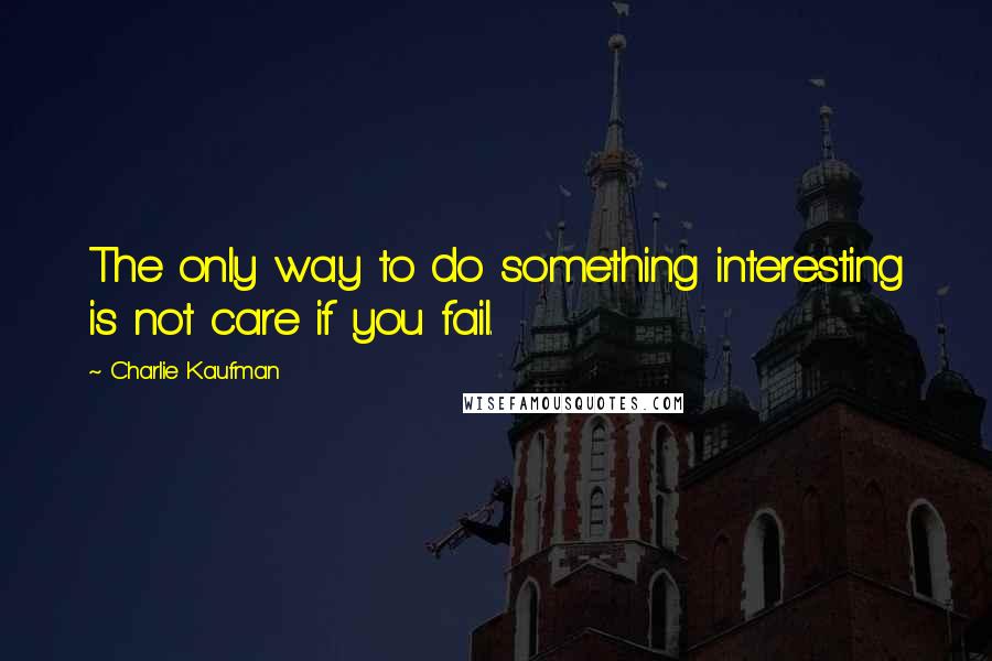 Charlie Kaufman Quotes: The only way to do something interesting is not care if you fail.