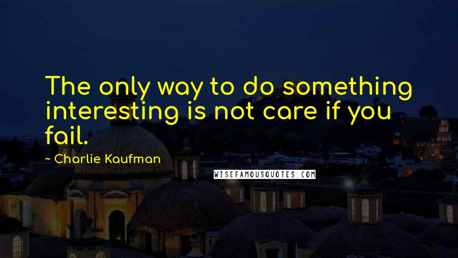 Charlie Kaufman Quotes: The only way to do something interesting is not care if you fail.