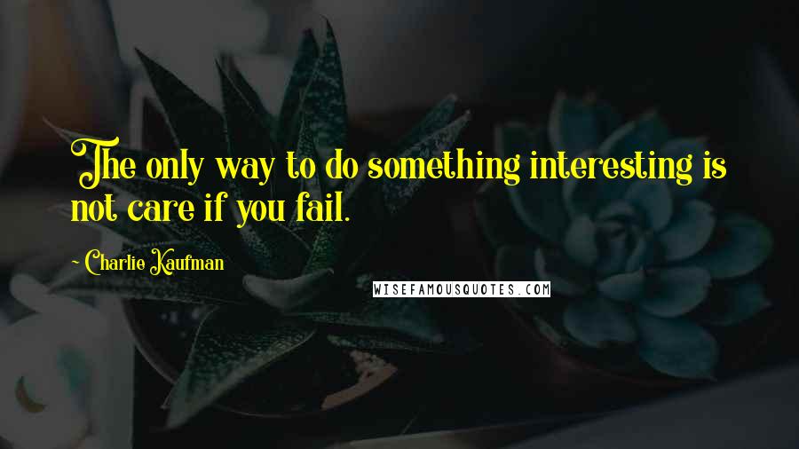 Charlie Kaufman Quotes: The only way to do something interesting is not care if you fail.