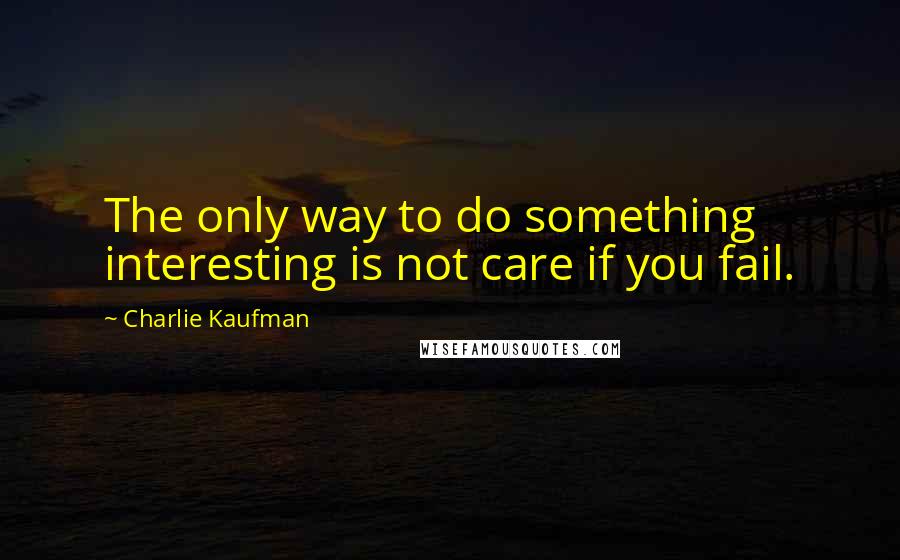 Charlie Kaufman Quotes: The only way to do something interesting is not care if you fail.