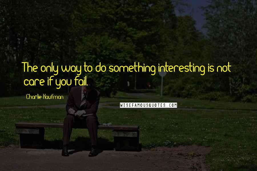 Charlie Kaufman Quotes: The only way to do something interesting is not care if you fail.