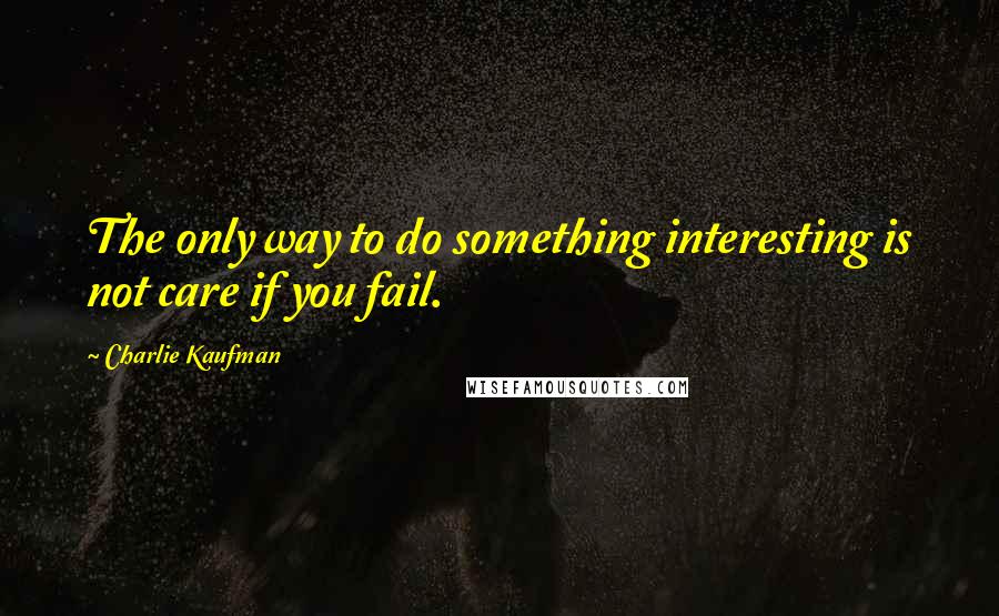 Charlie Kaufman Quotes: The only way to do something interesting is not care if you fail.