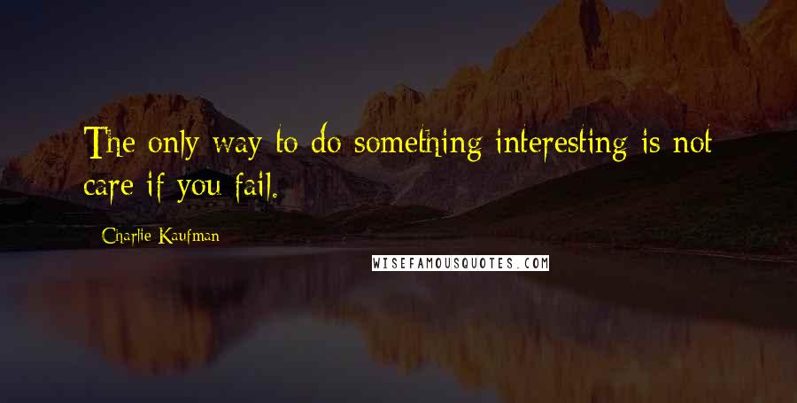 Charlie Kaufman Quotes: The only way to do something interesting is not care if you fail.