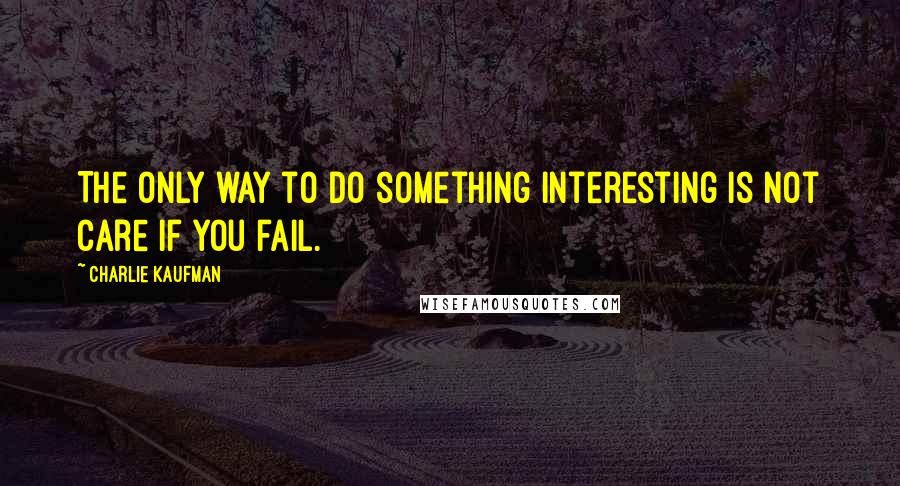 Charlie Kaufman Quotes: The only way to do something interesting is not care if you fail.