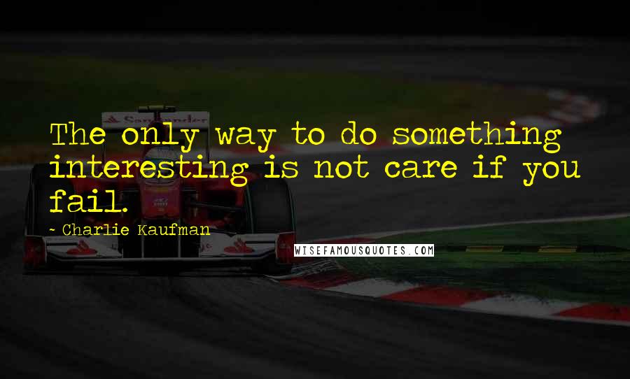 Charlie Kaufman Quotes: The only way to do something interesting is not care if you fail.
