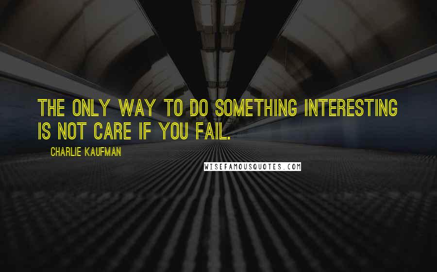 Charlie Kaufman Quotes: The only way to do something interesting is not care if you fail.