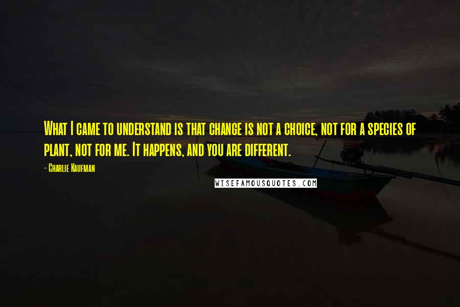 Charlie Kaufman Quotes: What I came to understand is that change is not a choice, not for a species of plant, not for me. It happens, and you are different.