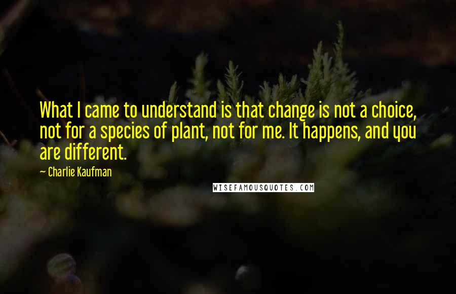 Charlie Kaufman Quotes: What I came to understand is that change is not a choice, not for a species of plant, not for me. It happens, and you are different.