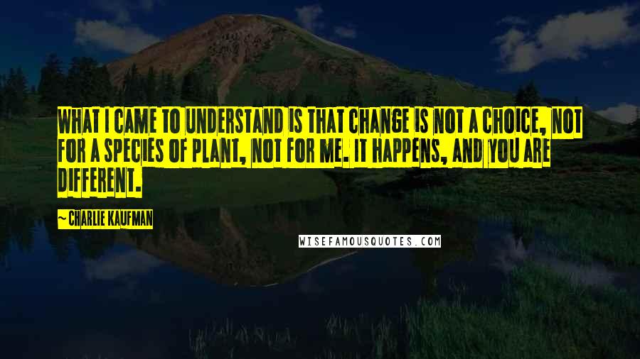 Charlie Kaufman Quotes: What I came to understand is that change is not a choice, not for a species of plant, not for me. It happens, and you are different.