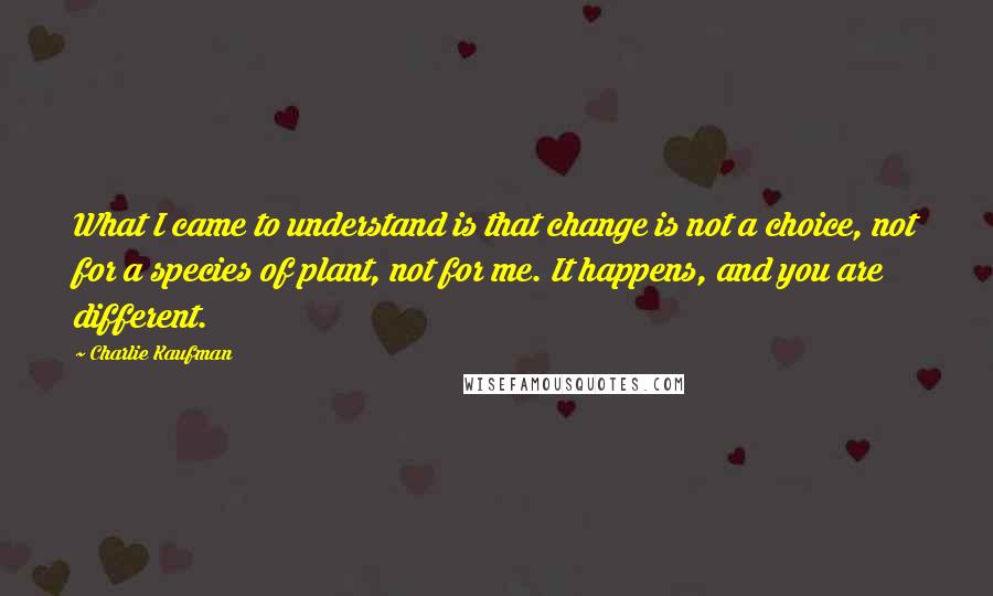 Charlie Kaufman Quotes: What I came to understand is that change is not a choice, not for a species of plant, not for me. It happens, and you are different.