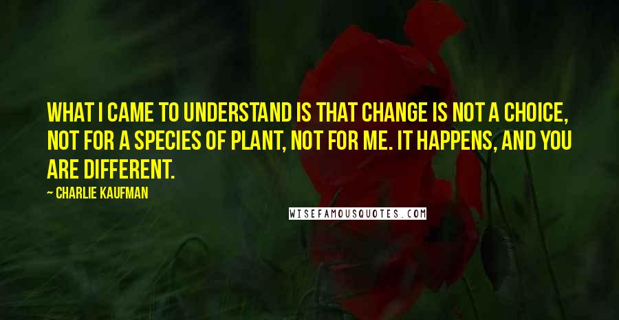 Charlie Kaufman Quotes: What I came to understand is that change is not a choice, not for a species of plant, not for me. It happens, and you are different.