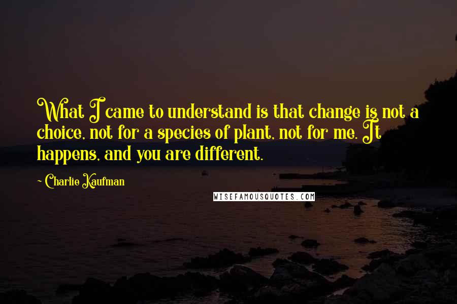 Charlie Kaufman Quotes: What I came to understand is that change is not a choice, not for a species of plant, not for me. It happens, and you are different.