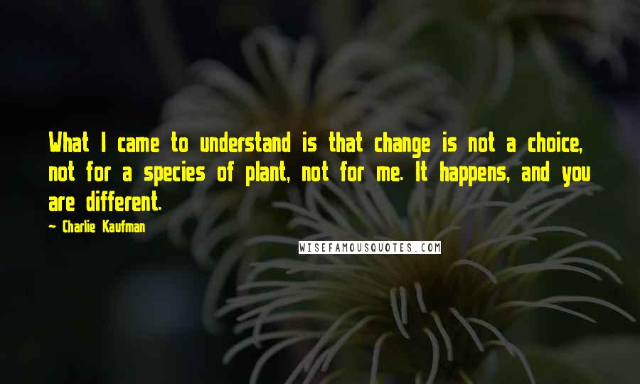 Charlie Kaufman Quotes: What I came to understand is that change is not a choice, not for a species of plant, not for me. It happens, and you are different.
