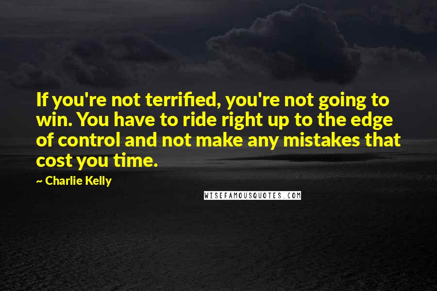 Charlie Kelly Quotes: If you're not terrified, you're not going to win. You have to ride right up to the edge of control and not make any mistakes that cost you time.