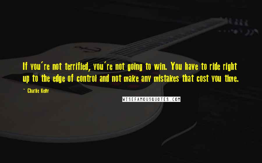 Charlie Kelly Quotes: If you're not terrified, you're not going to win. You have to ride right up to the edge of control and not make any mistakes that cost you time.