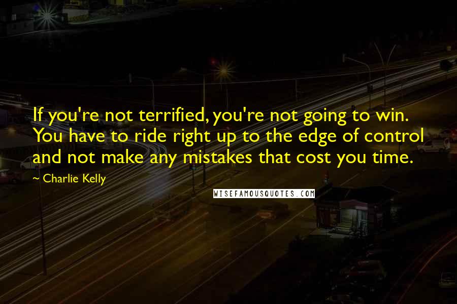 Charlie Kelly Quotes: If you're not terrified, you're not going to win. You have to ride right up to the edge of control and not make any mistakes that cost you time.