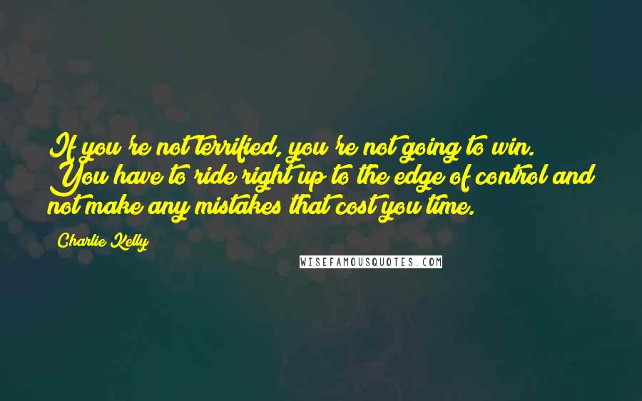 Charlie Kelly Quotes: If you're not terrified, you're not going to win. You have to ride right up to the edge of control and not make any mistakes that cost you time.