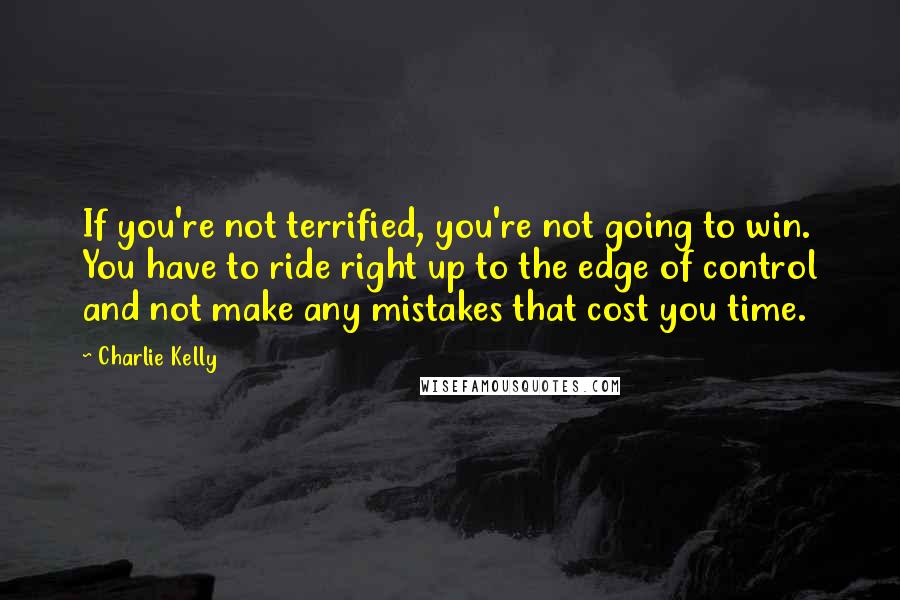 Charlie Kelly Quotes: If you're not terrified, you're not going to win. You have to ride right up to the edge of control and not make any mistakes that cost you time.