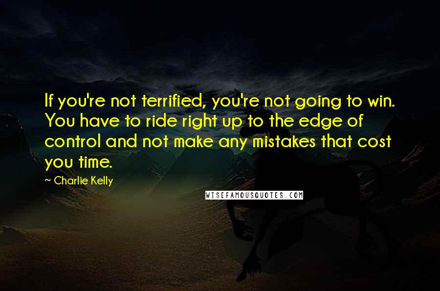 Charlie Kelly Quotes: If you're not terrified, you're not going to win. You have to ride right up to the edge of control and not make any mistakes that cost you time.