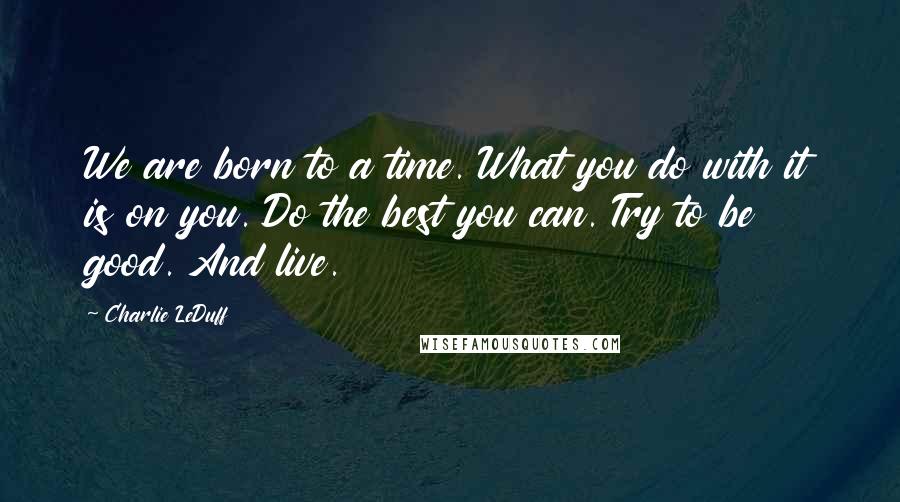 Charlie LeDuff Quotes: We are born to a time. What you do with it is on you. Do the best you can. Try to be good. And live.