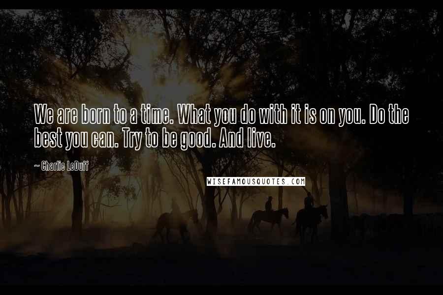 Charlie LeDuff Quotes: We are born to a time. What you do with it is on you. Do the best you can. Try to be good. And live.
