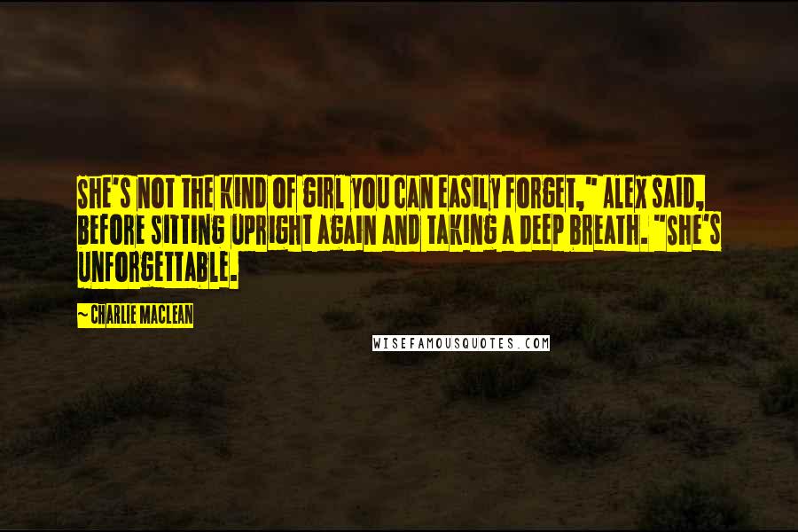 Charlie Maclean Quotes: She's not the kind of girl you can easily forget," Alex said, before sitting upright again and taking a deep breath. "She's unforgettable.