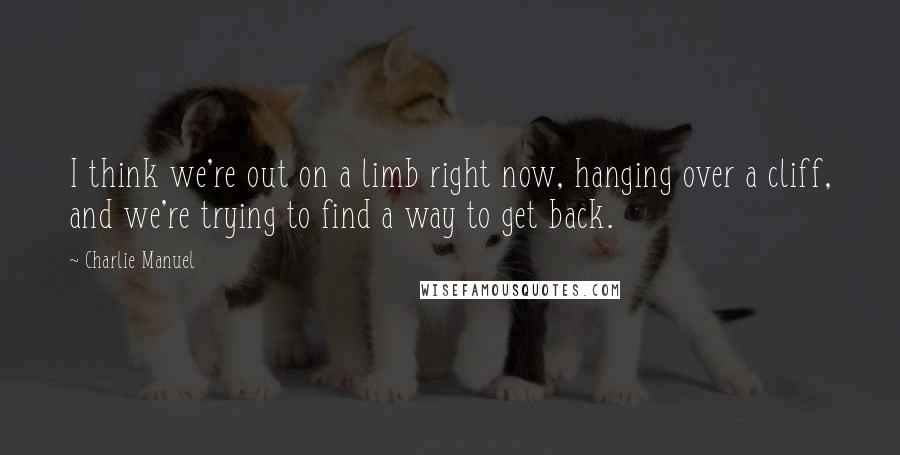 Charlie Manuel Quotes: I think we're out on a limb right now, hanging over a cliff, and we're trying to find a way to get back.