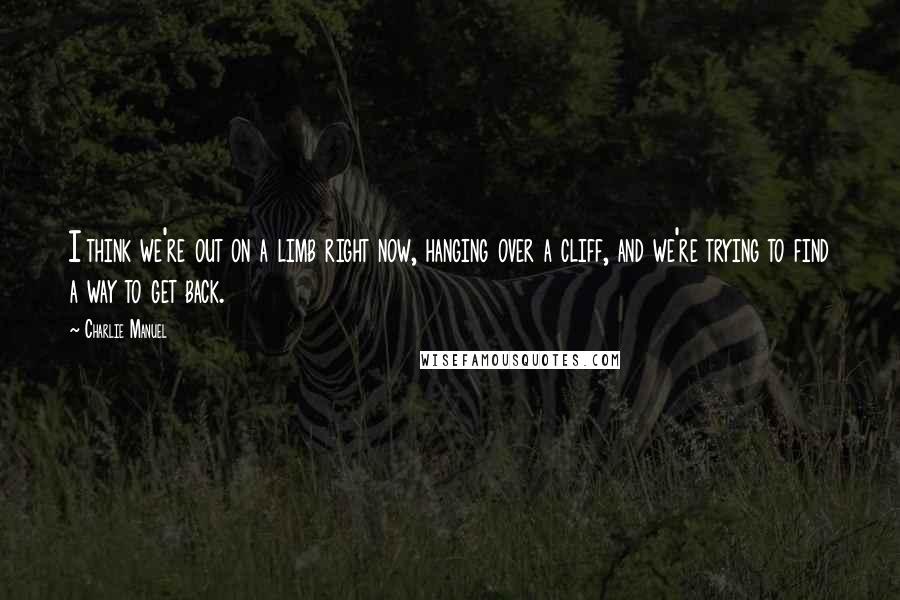 Charlie Manuel Quotes: I think we're out on a limb right now, hanging over a cliff, and we're trying to find a way to get back.