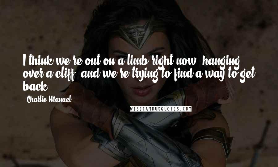 Charlie Manuel Quotes: I think we're out on a limb right now, hanging over a cliff, and we're trying to find a way to get back.