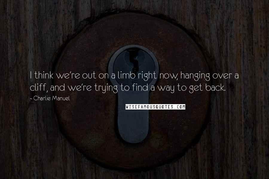 Charlie Manuel Quotes: I think we're out on a limb right now, hanging over a cliff, and we're trying to find a way to get back.