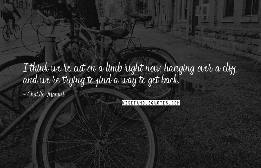 Charlie Manuel Quotes: I think we're out on a limb right now, hanging over a cliff, and we're trying to find a way to get back.