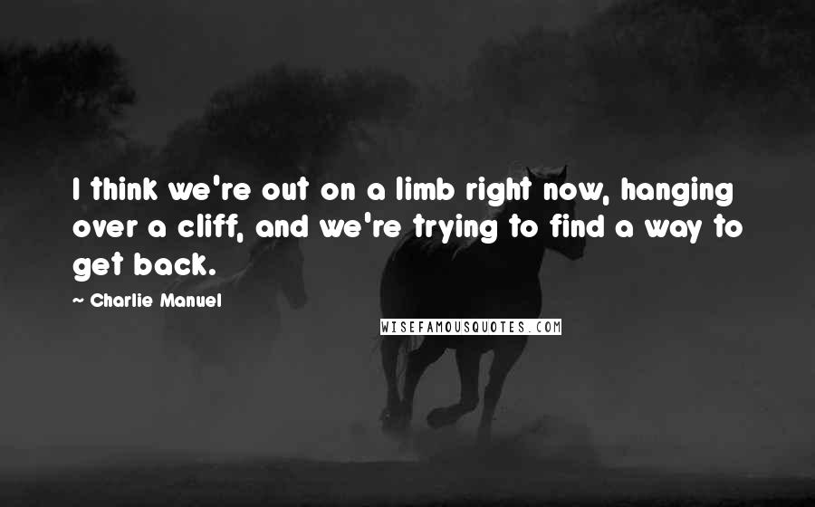 Charlie Manuel Quotes: I think we're out on a limb right now, hanging over a cliff, and we're trying to find a way to get back.