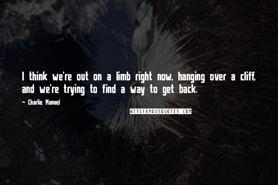 Charlie Manuel Quotes: I think we're out on a limb right now, hanging over a cliff, and we're trying to find a way to get back.