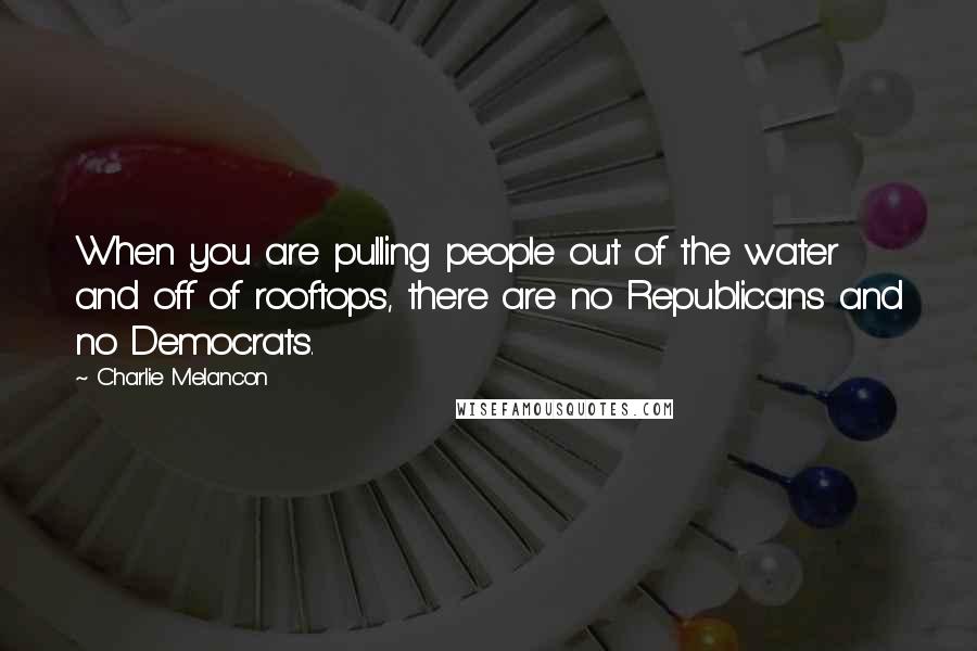 Charlie Melancon Quotes: When you are pulling people out of the water and off of rooftops, there are no Republicans and no Democrats.