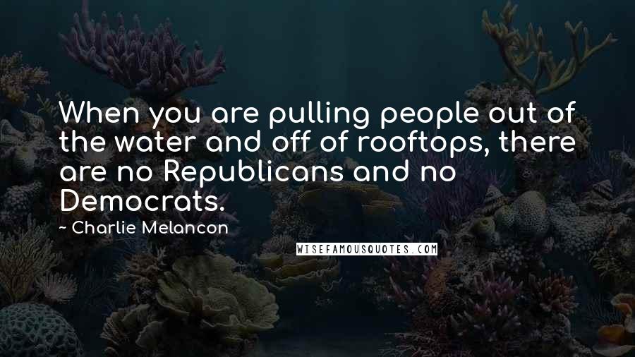 Charlie Melancon Quotes: When you are pulling people out of the water and off of rooftops, there are no Republicans and no Democrats.