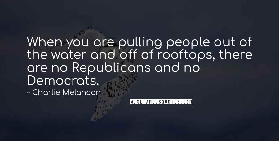 Charlie Melancon Quotes: When you are pulling people out of the water and off of rooftops, there are no Republicans and no Democrats.