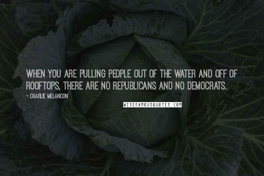 Charlie Melancon Quotes: When you are pulling people out of the water and off of rooftops, there are no Republicans and no Democrats.