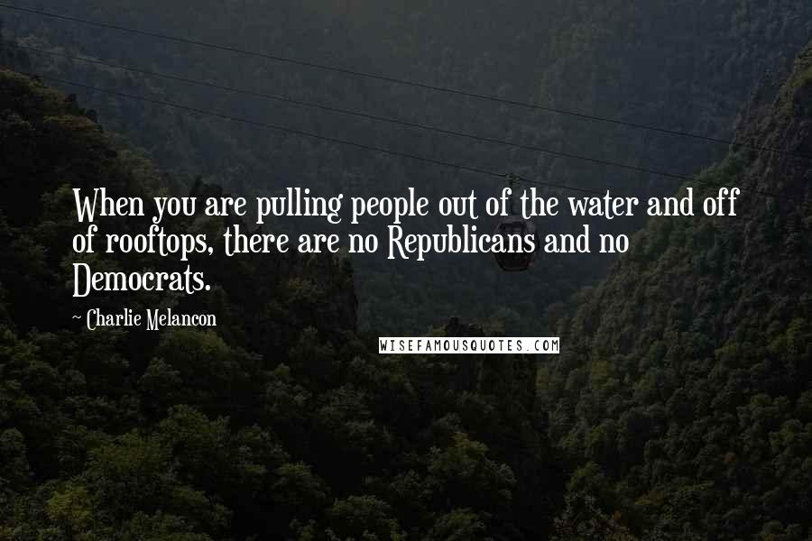 Charlie Melancon Quotes: When you are pulling people out of the water and off of rooftops, there are no Republicans and no Democrats.