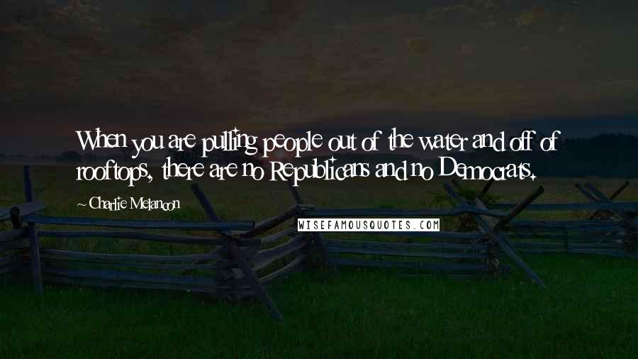 Charlie Melancon Quotes: When you are pulling people out of the water and off of rooftops, there are no Republicans and no Democrats.