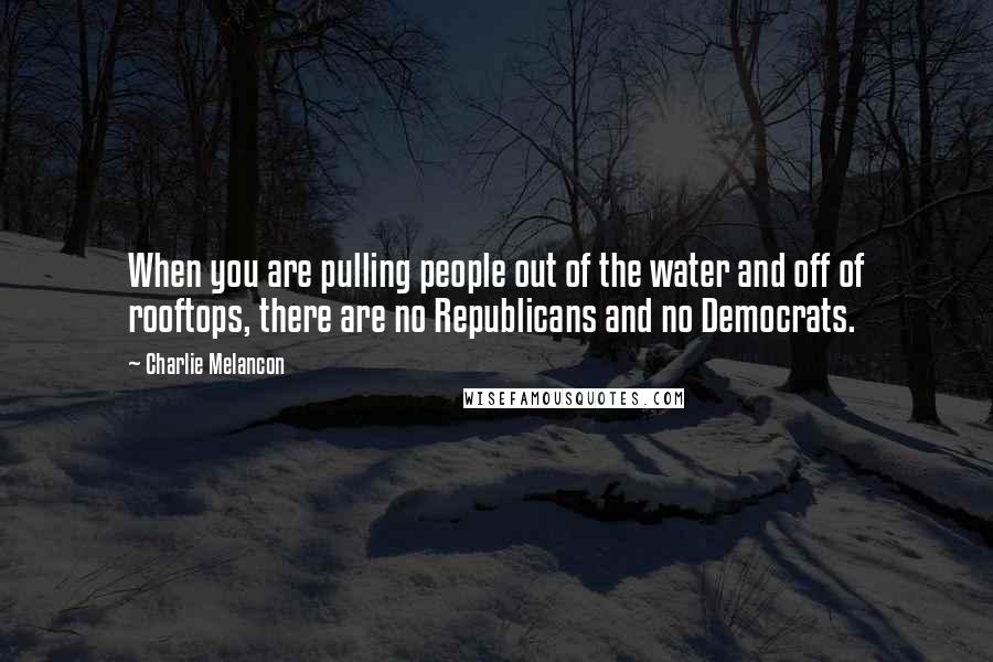 Charlie Melancon Quotes: When you are pulling people out of the water and off of rooftops, there are no Republicans and no Democrats.
