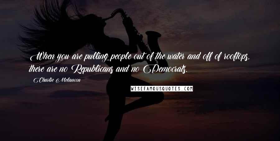 Charlie Melancon Quotes: When you are pulling people out of the water and off of rooftops, there are no Republicans and no Democrats.