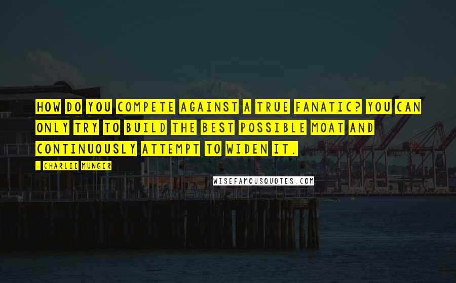 Charlie Munger Quotes: How do you compete against a true fanatic? You can only try to build the best possible moat and continuously attempt to widen it.