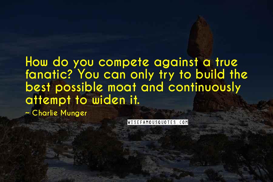 Charlie Munger Quotes: How do you compete against a true fanatic? You can only try to build the best possible moat and continuously attempt to widen it.