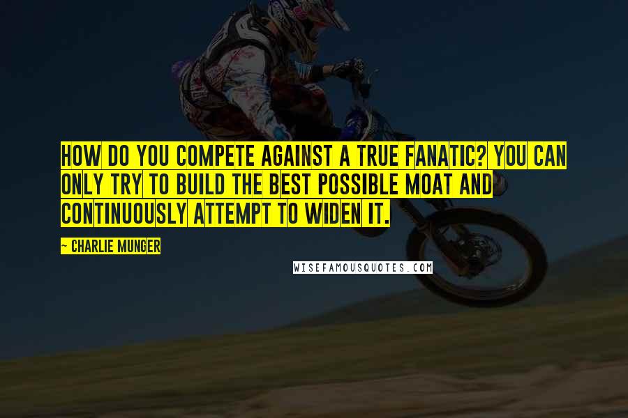 Charlie Munger Quotes: How do you compete against a true fanatic? You can only try to build the best possible moat and continuously attempt to widen it.