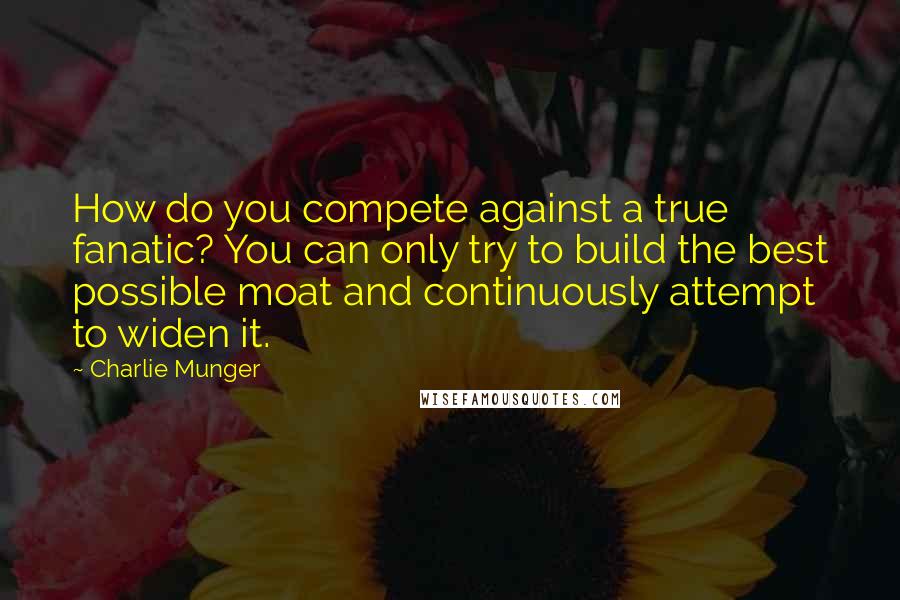 Charlie Munger Quotes: How do you compete against a true fanatic? You can only try to build the best possible moat and continuously attempt to widen it.