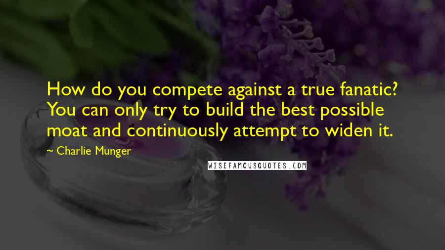 Charlie Munger Quotes: How do you compete against a true fanatic? You can only try to build the best possible moat and continuously attempt to widen it.