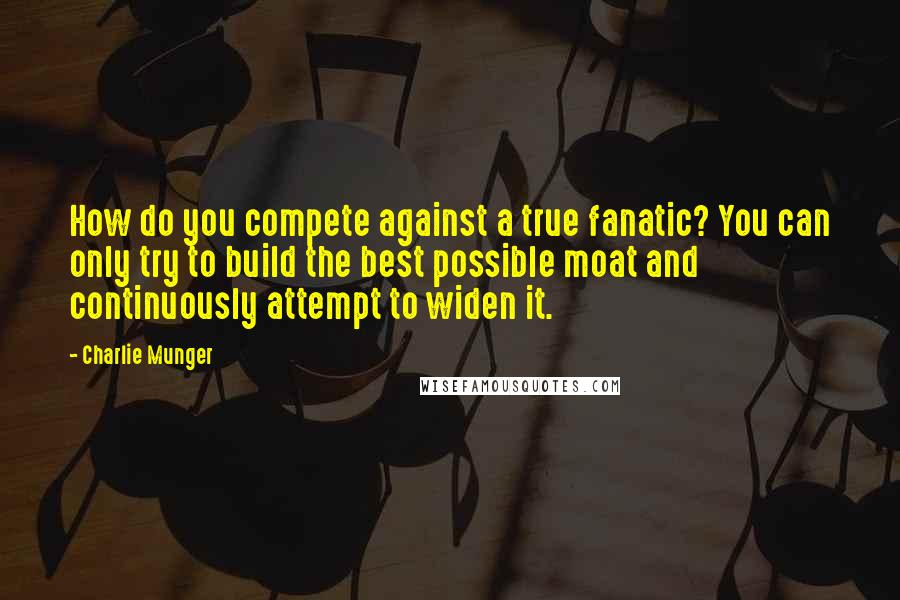 Charlie Munger Quotes: How do you compete against a true fanatic? You can only try to build the best possible moat and continuously attempt to widen it.